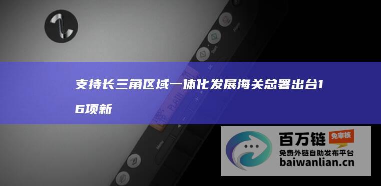 支持长三角区域一体化发展 海关总署出台16项新措施 (支持长三角区域一体化发展上升为国家战略)